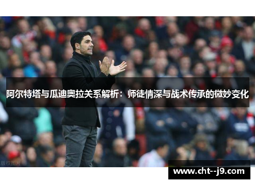 阿尔特塔与瓜迪奥拉关系解析：师徒情深与战术传承的微妙变化