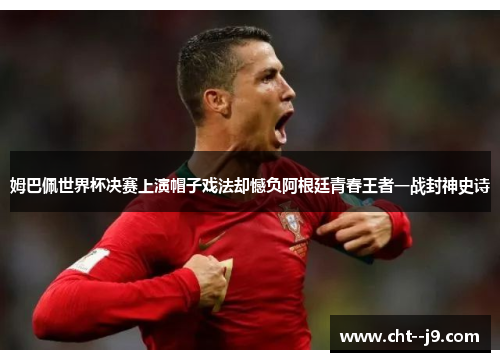 姆巴佩世界杯决赛上演帽子戏法却憾负阿根廷青春王者一战封神史诗